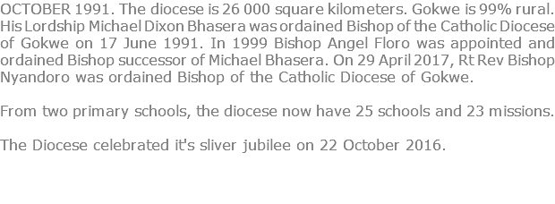 OCTOBER 1991. The diocese is 26 000 square kilometers. Gokwe is 99% rural. His Lordship Michael Dixon Bhasera was ordained Bishop of the Catholic Diocese of Gokwe on 17 June 1991. In 1999 Bishop Angel Floro was appointed and ordained Bishop successor of Michael Bhasera. On 29 April 2017, Rt Rev Bishop Nyandoro was ordained Bishop of the Catholic Diocese of Gokwe. From two primary schools, the diocese now have 25 schools and 23 missions. The Diocese celebrated it's sliver jubilee on 22 October 2016. 