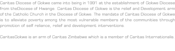 Caritas Diocese of Gokwe came into being in 1991 at the establishment of Gokwe Diocese from theDiocese of Hwange. Caritas Diocese of Gokwe is the relief and Development arm of the Catholic Church in the Diocese of Gokwe. The mandate of Caritas Diocese of Gokwe is to alleviate poverty among the most vulnerable members of the communities through promotion of self reliance, relief and development interventions. CaritasGokwe is an arm of Caritas Zimbabwe which is a member of Caritas Internationalis. 